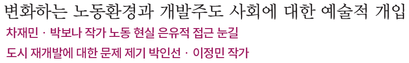변화하는 노동환경과 개발주도 사회에 대한 예술적 개입, 차재민?박보나 작가 노동 현실 은유적 접근 눈길, 도시 재개발에 대한 문제 제기 박인선?이정민 작가